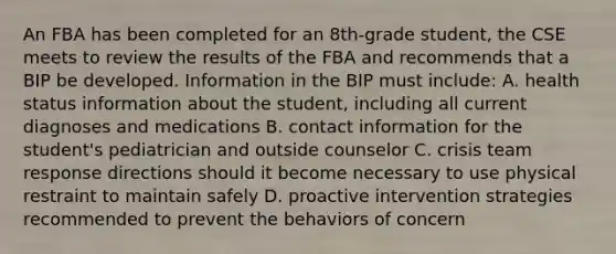 An FBA has been completed for an 8th-grade student, the CSE meets to review the results of the FBA and recommends that a BIP be developed. Information in the BIP must include: A. health status information about the student, including all current diagnoses and medications B. contact information for the student's pediatrician and outside counselor C. crisis team response directions should it become necessary to use physical restraint to maintain safely D. proactive intervention strategies recommended to prevent the behaviors of concern