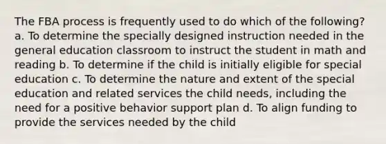 The FBA process is frequently used to do which of the following? a. To determine the specially designed instruction needed in the general education classroom to instruct the student in math and reading b. To determine if the child is initially eligible for special education c. To determine the nature and extent of the special education and related services the child needs, including the need for a positive behavior support plan d. To align funding to provide the services needed by the child