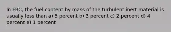 In FBC, the fuel content by mass of the turbulent inert material is usually less than a) 5 percent b) 3 percent c) 2 percent d) 4 percent e) 1 percent