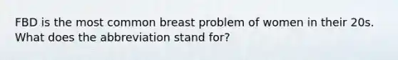 FBD is the most common breast problem of women in their 20s. What does the abbreviation stand for?