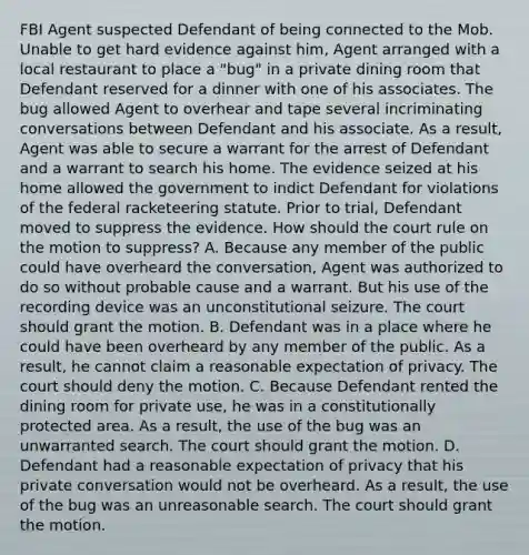 FBI Agent suspected Defendant of being connected to the Mob. Unable to get hard evidence against him, Agent arranged with a local restaurant to place a "bug" in a private dining room that Defendant reserved for a dinner with one of his associates. The bug allowed Agent to overhear and tape several incriminating conversations between Defendant and his associate. As a result, Agent was able to secure a warrant for the arrest of Defendant and a warrant to search his home. The evidence seized at his home allowed the government to indict Defendant for violations of the federal racketeering statute. Prior to trial, Defendant moved to suppress the evidence. How should the court rule on the motion to suppress? A. Because any member of the public could have overheard the conversation, Agent was authorized to do so without probable cause and a warrant. But his use of the recording device was an unconstitutional seizure. The court should grant the motion. B. Defendant was in a place where he could have been overheard by any member of the public. As a result, he cannot claim a reasonable expectation of privacy. The court should deny the motion. C. Because Defendant rented the dining room for private use, he was in a constitutionally protected area. As a result, the use of the bug was an unwarranted search. The court should grant the motion. D. Defendant had a reasonable expectation of privacy that his private conversation would not be overheard. As a result, the use of the bug was an unreasonable search. The court should grant the motion.