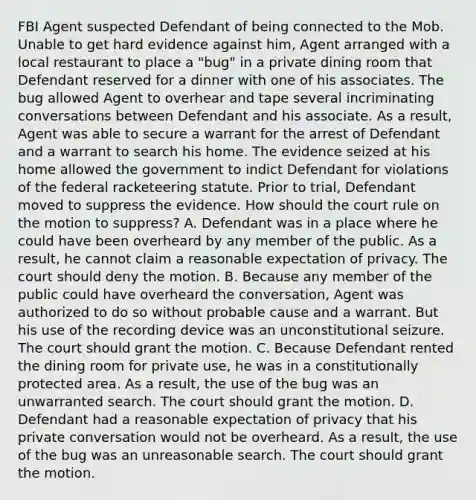 FBI Agent suspected Defendant of being connected to the Mob. Unable to get hard evidence against him, Agent arranged with a local restaurant to place a "bug" in a private dining room that Defendant reserved for a dinner with one of his associates. The bug allowed Agent to overhear and tape several incriminating conversations between Defendant and his associate. As a result, Agent was able to secure a warrant for the arrest of Defendant and a warrant to search his home. The evidence seized at his home allowed the government to indict Defendant for violations of the federal racketeering statute. Prior to trial, Defendant moved to suppress the evidence. How should the court rule on the motion to suppress? A. Defendant was in a place where he could have been overheard by any member of the public. As a result, he cannot claim a reasonable expectation of privacy. The court should deny the motion. B. Because any member of the public could have overheard the conversation, Agent was authorized to do so without probable cause and a warrant. But his use of the recording device was an unconstitutional seizure. The court should grant the motion. C. Because Defendant rented the dining room for private use, he was in a constitutionally protected area. As a result, the use of the bug was an unwarranted search. The court should grant the motion. D. Defendant had a reasonable expectation of privacy that his private conversation would not be overheard. As a result, the use of the bug was an unreasonable search. The court should grant the motion.