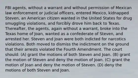 FBI agents, without a warrant and without permission of Mexican law enforcement or judicial officers, entered Mexico, kidnapped Steven, an American citizen wanted in the United States for drug smuggling violations, and forcibly drove him back to Texas. Thereafter, the agents, again without a warrant, broke into the Texas home of Joan, wanted as a confederate of Steven, and arrested her. Steven and Joan were both indicted for narcotics violations. Both moved to dismiss the indictment on the ground that their arrests violated the Fourth Amendment. The court should: (A) grant the motions of both Steven and Joan. (B) grant the motion of Steven and deny the motion of Joan. (C) grant the motion of Joan and deny the motion of Steven. (D) deny the motions of both Steven and Joan.