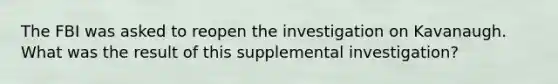 The FBI was asked to reopen the investigation on Kavanaugh. What was the result of this supplemental investigation?