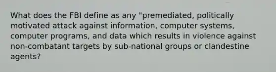 What does the FBI define as any "premediated, politically motivated attack against information, computer systems, computer programs, and data which results in violence against non-combatant targets by sub-national groups or clandestine agents?