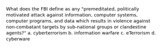 What does the FBI define as any "premeditated, politically motivated attack against information, computer systems, computer programs, and data which results in violence against non-combatant targets by sub-national groups or clandestine agents?" a. cyberterrorism b. information warfare c. eTerrorism d. cyberware