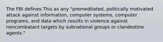 The FBI defines This as any "premeditated, politically motivated attack against information, computer systems, computer programs, and data which results in violence against noncombatant targets by subnational groups or clandestine agents."