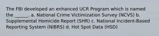 The FBI developed an enhanced UCR Program which is named the ______. a. National Crime Victimization Survey (NCVS) b. Supplemental Homicide Report (SHR) c. National Incident-Based Reporting System (NIBRS) d. Hot Spot Data (HSD)