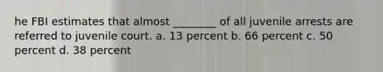 he FBI estimates that almost ________ of all juvenile arrests are referred to juvenile court. a. 13 percent b. 66 percent c. 50 percent d. 38 percent