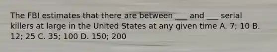 The FBI estimates that there are between ___ and ___ serial killers at large in the United States at any given time A. 7; 10 B. 12; 25 C. 35; 100 D. 150; 200