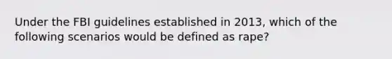 Under the FBI guidelines established in 2013, which of the following scenarios would be defined as rape?​