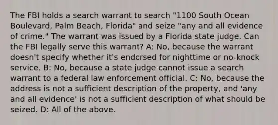 The FBI holds a search warrant to search "1100 South Ocean Boulevard, Palm Beach, Florida" and seize "any and all evidence of crime." The warrant was issued by a Florida state judge. Can the FBI legally serve this warrant? A: No, because the warrant doesn't specify whether it's endorsed for nighttime or no-knock service. B: No, because a state judge cannot issue a search warrant to a federal law enforcement official. C: No, because the address is not a sufficient description of the property, and 'any and all evidence' is not a sufficient description of what should be seized. D: All of the above.