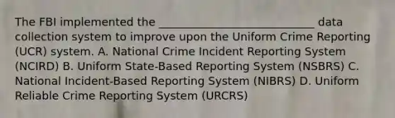 The FBI implemented the ____________________________ data collection system to improve upon the Uniform Crime Reporting (UCR) system. A. National Crime Incident Reporting System (NCIRD) B. Uniform State-Based Reporting System (NSBRS) C. National Incident-Based Reporting System (NIBRS) D. Uniform Reliable Crime Reporting System (URCRS)