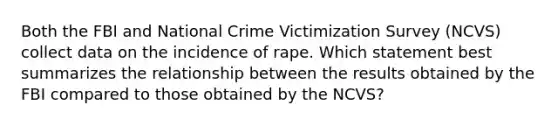 Both the FBI and National Crime Victimization Survey (NCVS) collect data on the incidence of rape. Which statement best summarizes the relationship between the results obtained by the FBI compared to those obtained by the NCVS?