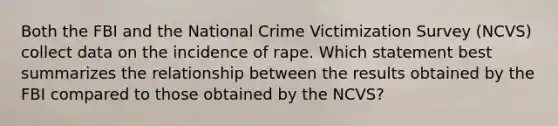 Both the FBI and the National Crime Victimization Survey (NCVS) collect data on the incidence of rape. Which statement best summarizes the relationship between the results obtained by the FBI compared to those obtained by the NCVS?