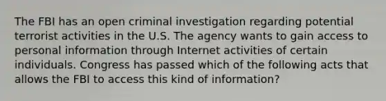 The FBI has an open criminal investigation regarding potential terrorist activities in the U.S. The agency wants to gain access to personal information through Internet activities of certain individuals. Congress has passed which of the following acts that allows the FBI to access this kind of information?