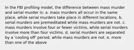 In the FBI profiling model, the difference between mass murder and serial murder is: a. mass murders all occur in the same place, while serial murders take place in different locations. b. serial murders are premeditated while mass murders are not. c. mass murders involve four or fewer victims, while serial murders involve more than four victims. d. serial murders are separated by a 'cooling off' period, while mass murders are not. e. more than one of the above