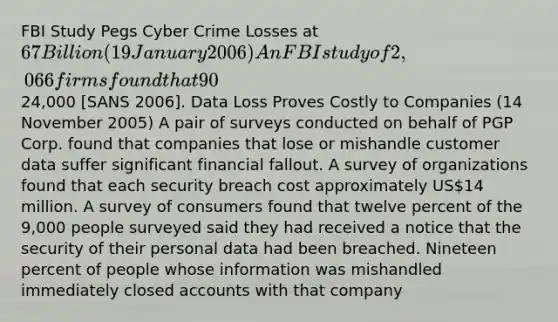 FBI Study Pegs Cyber Crime Losses at 67 Billion (19 January 2006) An FBI study of 2,066 firms found that 90% had experienced cyber crime events and 64% had experienced financial losses from such events. Worms and viruses caused the most damage despite defenses most organizations had put in place. Average losses were24,000 [SANS 2006]. Data Loss Proves Costly to Companies (14 November 2005) A pair of surveys conducted on behalf of PGP Corp. found that companies that lose or mishandle customer data suffer significant financial fallout. A survey of organizations found that each security breach cost approximately US14 million. A survey of consumers found that twelve percent of the 9,000 people surveyed said they had received a notice that the security of their personal data had been breached. Nineteen percent of people whose information was mishandled immediately closed accounts with that company