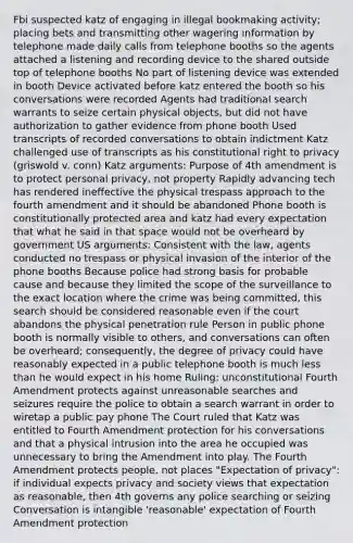 Fbi suspected katz of engaging in illegal bookmaking activity; placing bets and transmitting other wagering information by telephone made daily calls from telephone booths so the agents attached a listening and recording device to the shared outside top of telephone booths No part of listening device was extended in booth Device activated before katz entered the booth so his conversations were recorded Agents had traditional search warrants to seize certain physical objects, but did not have authorization to gather evidence from phone booth Used transcripts of recorded conversations to obtain indictment Katz challenged use of transcripts as his constitutional right to privacy (griswold v. conn) Katz arguments: Purpose of 4th amendment is to protect personal privacy, not property Rapidly advancing tech has rendered ineffective the physical trespass approach to the fourth amendment and it should be abandoned Phone booth is constitutionally protected area and katz had every expectation that what he said in that space would not be overheard by government US arguments: Consistent with the law, agents conducted no trespass or physical invasion of the interior of the phone booths Because police had strong basis for probable cause and because they limited the scope of the surveillance to the exact location where the crime was being committed, this search should be considered reasonable even if the court abandons the physical penetration rule Person in public phone booth is normally visible to others, and conversations can often be overheard; consequently, the degree of privacy could have reasonably expected in a public telephone booth is much less than he would expect in his home Ruling: unconstitutional Fourth Amendment protects against unreasonable searches and seizures require the police to obtain a search warrant in order to wiretap a public pay phone The Court ruled that Katz was entitled to Fourth Amendment protection for his conversations and that a physical intrusion into the area he occupied was unnecessary to bring the Amendment into play. The Fourth Amendment protects people, not places "Expectation of privacy": if individual expects privacy and society views that expectation as reasonable, then 4th governs any police searching or seizing Conversation is intangible 'reasonable' expectation of Fourth Amendment protection