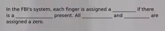 In the FBI's system, each finger is assigned a __________ if there is a ________________ present. All _____________ and ___________ are assigned a zero.