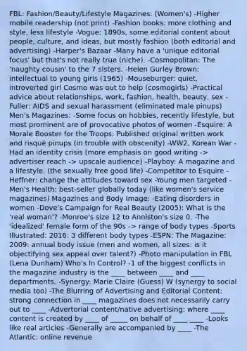 FBL: Fashion/Beauty/Lifestyle Magazines: (Women's) -Higher mobile readership (not print) -Fashion books: more clothing and style, less lifestyle -Vogue: 1890s, some editorial content about people, culture, and ideas, but mostly fashion (both editorial and advertising) -Harper's Bazaar -Many have a 'unique editorial focus' but that's not really true (niche). -Cosmopolitan: The 'naughty cousin' to the 7 sisters. -Helen Gurley Brown: intellectual to young girls (1965) -Mouseburger: quiet, introverted girl Cosmo was out to help (cosmogirls) -Practical advice about relationships, work, fashion, health, beauty, sex -Fuller: AIDS and sexual harassment (eliminated male pinups) Men's Magazines: -Some focus on hobbies, recently lifestyle, but most prominent are of provocative photos of women -Esquire: A Morale Booster for the Troops: Published original written work and risqué pinups (in trouble with obscenity) -WW2, Korean War -Had an identity crisis (more emphasis on good writing -> advertiser reach -> upscale audience) -Playboy: A magazine and a lifestyle. (the sexually free good life) -Competitor to Esquire -Heffner: change the attitudes toward sex -Young men targeted -Men's Health: best-seller globally today (like women's service magazines) Magazines and Body Image: -Eating disorders in women -Dove's Campaign for Real Beauty (2005): What is the 'real woman'? -Monroe's size 12 to Anniston's size 0. -The 'idealized' female form of the 90s -> range of body types -Sports Illustrated: 2016: 3 different body types -ESPN: The Magazine: 2009: annual body issue (men and women, all sizes: is it objectifying sex appeal over talent?) -Photo manipulation in FBL (Lena Dunham) Who's In Control? -1 of the biggest conflicts in the magazine industry is the ____ between ____ and ____ departments. -Synergy: Marie Claire (Guess) W (synergy to social media too) -The Blurring of Advertising and Editorial Content: strong connection in ____ magazines does not necessarily carry out to ____ -Advertorial content/native advertising: where ____ content is created by ____ of _____ on behalf of ____ ____ -Looks like real articles -Generally are accompanied by ____ -The Atlantic: online revenue