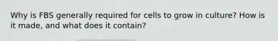 Why is FBS generally required for cells to grow in culture? How is it made, and what does it contain?