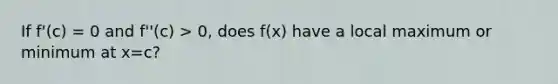 If f'(c) = 0 and f''(c) > 0, does f(x) have a local maximum or minimum at x=c?