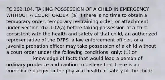 FC 262.104. TAKING POSSESSION OF A CHILD IN EMERGENCY WITHOUT A COURT ORDER. (a) If there is no time to obtain a temporary order, temporary restraining order, or attachment under Section 262.102(a) before taking possession of a child consistent with the health and safety of that child, an authorized representative of the DFPS, a law enforcement officer, or a juvenile probation officer may take possession of a child without a court order under the following conditions, only: (1) on ___________ knowledge of facts that would lead a person of ordinary prudence and caution to believe that there is an immediate danger to the physical health or safety of the child;