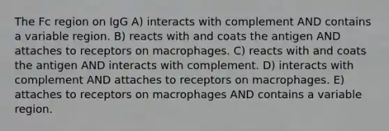 The Fc region on IgG A) interacts with complement AND contains a variable region. B) reacts with and coats the antigen AND attaches to receptors on macrophages. C) reacts with and coats the antigen AND interacts with complement. D) interacts with complement AND attaches to receptors on macrophages. E) attaches to receptors on macrophages AND contains a variable region.