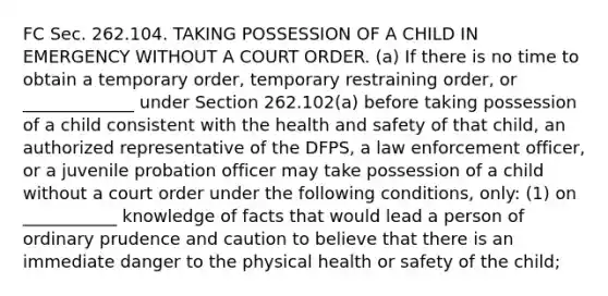 FC Sec. 262.104. TAKING POSSESSION OF A CHILD IN EMERGENCY WITHOUT A COURT ORDER. (a) If there is no time to obtain a temporary order, temporary restraining order, or _____________ under Section 262.102(a) before taking possession of a child consistent with the health and safety of that child, an authorized representative of the DFPS, a law enforcement officer, or a juvenile probation officer may take possession of a child without a court order under the following conditions, only: (1) on ___________ knowledge of facts that would lead a person of ordinary prudence and caution to believe that there is an immediate danger to the physical health or safety of the child;