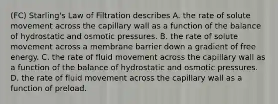 (FC) Starling's Law of Filtration describes A. the rate of solute movement across the capillary wall as a function of the balance of hydrostatic and osmotic pressures. B. the rate of solute movement across a membrane barrier down a gradient of free energy. C. the rate of fluid movement across the capillary wall as a function of the balance of hydrostatic and osmotic pressures. D. the rate of fluid movement across the capillary wall as a function of preload.