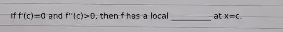 If f'(c)=0 and f''(c)>0, then f has a local __________ at x=c.