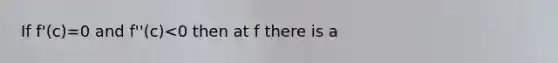 If f'(c)=0 and f''(c)<0 then at f there is a