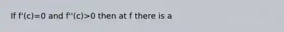 If f'(c)=0 and f''(c)>0 then at f there is a