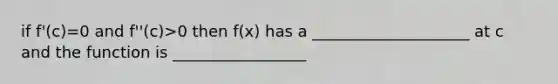 if f'(c)=0 and f''(c)>0 then f(x) has a ____________________ at c and the function is _________________