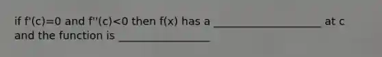 if f'(c)=0 and f''(c)<0 then f(x) has a ____________________ at c and the function is _________________