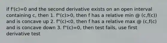 if f'(c)=0 and the second derivative exists on an open interval containing c, then 1. f"(c)>0, then f has a relative min @ (c,f(c)) and is concave up 2. f"(c)<0, then f has a relative max @ (c,f(c) and is concave down 3. f"(c)=0, then test fails, use first derivative test