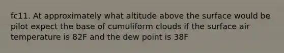 fc11. At approximately what altitude above the surface would be pilot expect the base of cumuliform clouds if the surface air temperature is 82F and the dew point is 38F