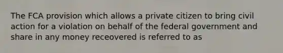 The FCA provision which allows a private citizen to bring civil action for a violation on behalf of the federal government and share in any money receovered is referred to as