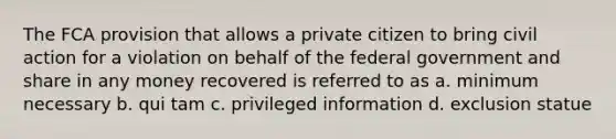 The FCA provision that allows a private citizen to bring civil action for a violation on behalf of the federal government and share in any money recovered is referred to as a. minimum necessary b. qui tam c. privileged information d. exclusion statue