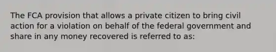 The FCA provision that allows a private citizen to bring civil action for a violation on behalf of the federal government and share in any money recovered is referred to as: