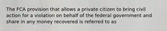 The FCA provision that allows a private citizen to bring civil action for a violation on behalf of the federal government and share in any money recovered is referred to as