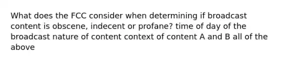 What does the FCC consider when determining if broadcast content is obscene, indecent or profane? time of day of the broadcast nature of content context of content A and B all of the above