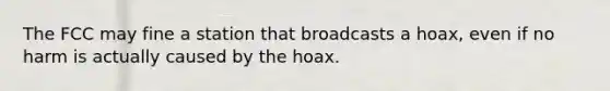 The FCC may fine a station that broadcasts a hoax, even if no harm is actually caused by the hoax.