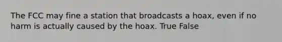 The FCC may fine a station that broadcasts a hoax, even if no harm is actually caused by the hoax. True False