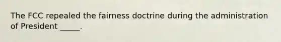 The FCC repealed the fairness doctrine during the administration of President _____.