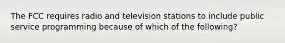 The FCC requires radio and television stations to include public service programming because of which of the following?