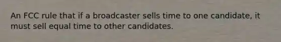 An FCC rule that if a broadcaster sells time to one candidate, it must sell equal time to other candidates.