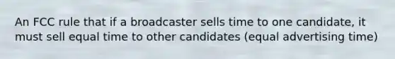 An FCC rule that if a broadcaster sells time to one candidate, it must sell equal time to other candidates (equal advertising time)