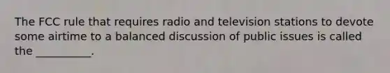 The FCC rule that requires radio and television stations to devote some airtime to a balanced discussion of public issues is called the __________.